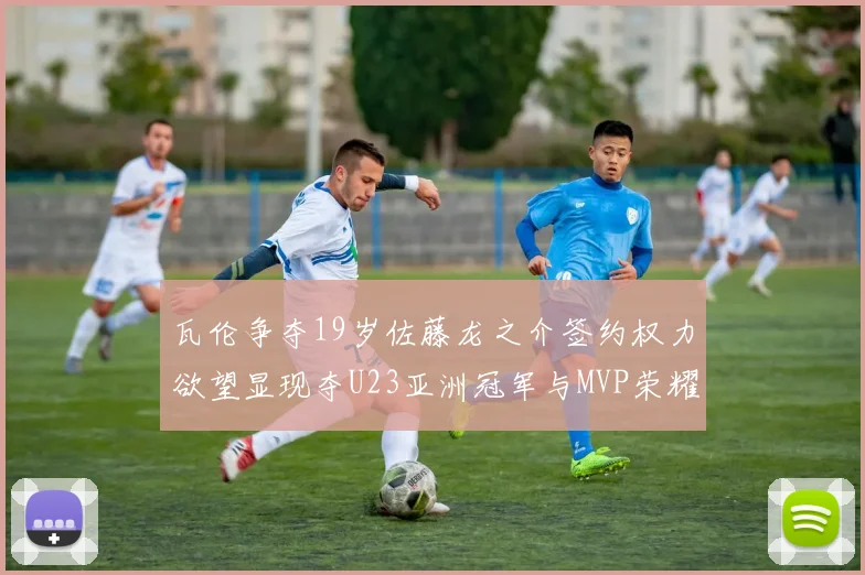 瓦伦争夺19岁佐藤龙之介签约权力欲望显现夺U23亚洲冠军与MVP荣耀