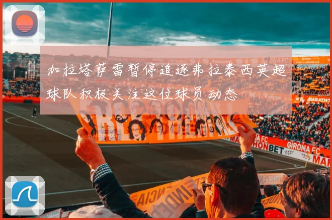 加拉塔萨雷暂停追逐弗拉泰西英超球队积极关注这位球员动态