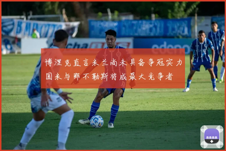 博涅克直言米兰尚未具备争冠实力国米与那不勒斯将成最大竞争者