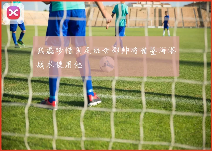 武磊珍惜国足机会邵帅将借鉴海港战术使用他