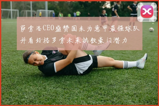 萨索洛CEO盛赞国米为意甲最强球队并看好格罗索未来执教豪门潜力
