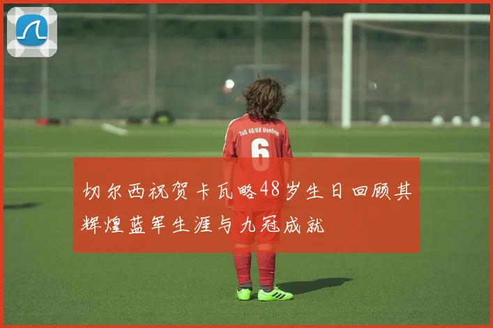切尔西祝贺卡瓦略48岁生日回顾其辉煌蓝军生涯与九冠成就