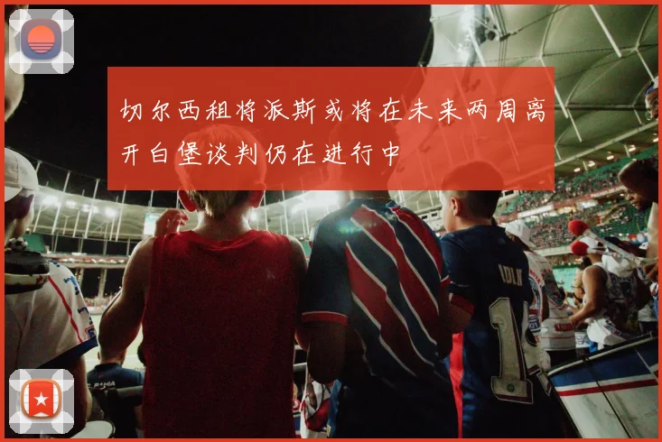 切尔西租将派斯或将在未来两周离开白堡谈判仍在进行中