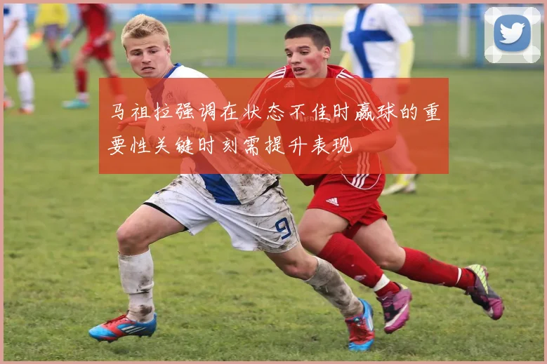 马祖拉强调在状态不佳时赢球的重要性关键时刻需提升表现