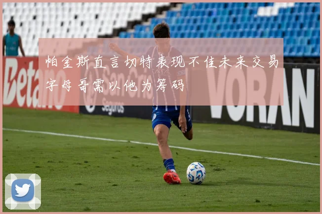 帕金斯直言切特表现不佳未来交易字母哥需以他为筹码