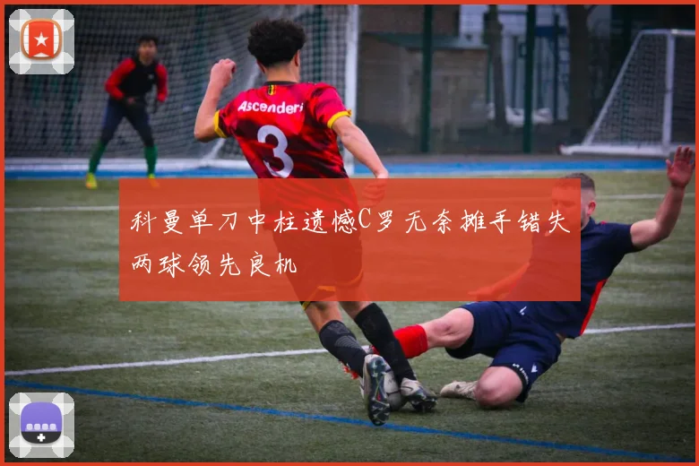 科曼单刀中柱遗憾C罗无奈摊手错失两球领先良机