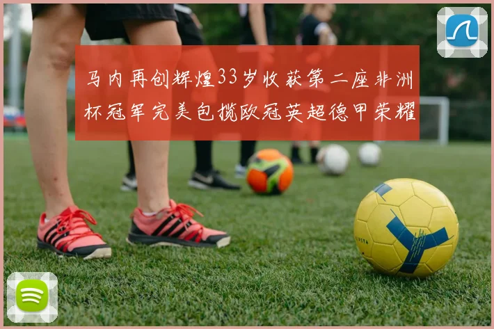 马内再创辉煌33岁收获第二座非洲杯冠军完美包揽欧冠英超德甲荣耀