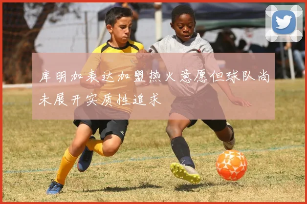 库明加表达加盟热火意愿但球队尚未展开实质性追求