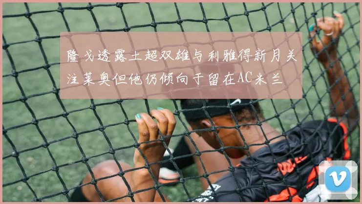 隆戈透露土超双雄与利雅得新月关注莱奥但他仍倾向于留在AC米兰