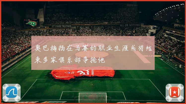 奥巴梅扬在马赛的职业生涯或将结束多家俱乐部争抢他