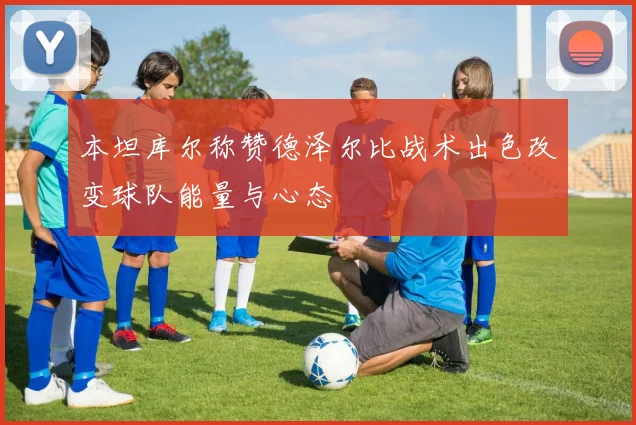 本坦库尔称赞德泽尔比战术出色改变球队能量与心态